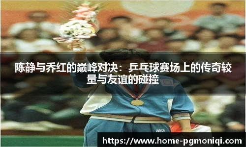 陈静与乔红的巅峰对决：乒乓球赛场上的传奇较量与友谊的碰撞